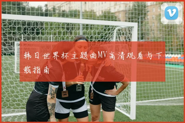 韩日世界杯主题曲MV高清观看与下载指南