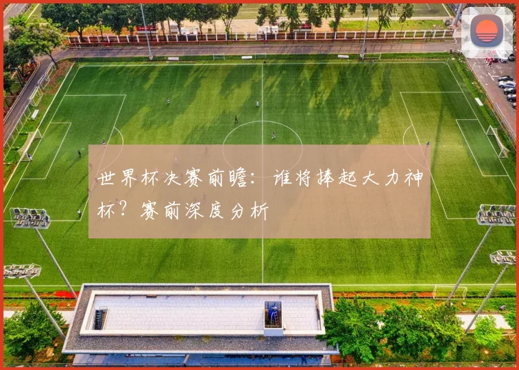 世界杯决赛前瞻：谁将捧起大力神杯？赛前深度分析