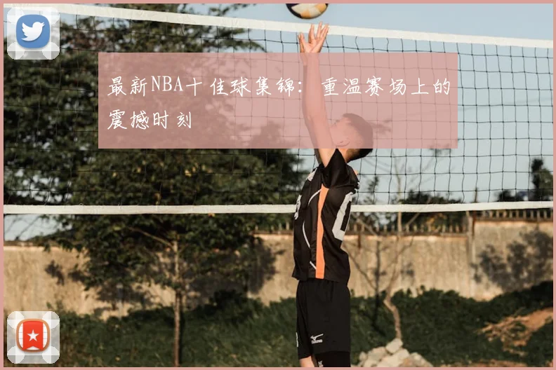 最新NBA十佳球集锦：重温赛场上的震撼时刻