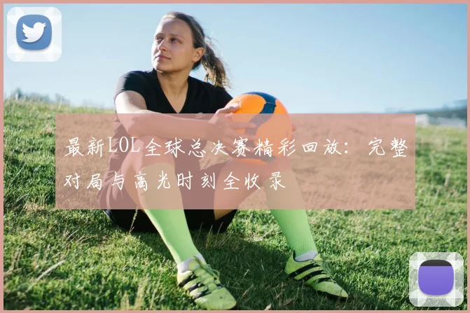 最新LOL全球总决赛精彩回放：完整对局与高光时刻全收录