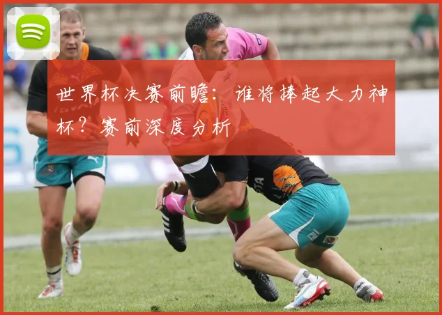世界杯决赛前瞻：谁将捧起大力神杯？赛前深度分析