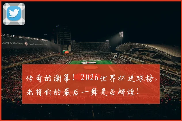 传奇的谢幕！2026世界杯进球榜，老将们的最后一舞是否辉煌！