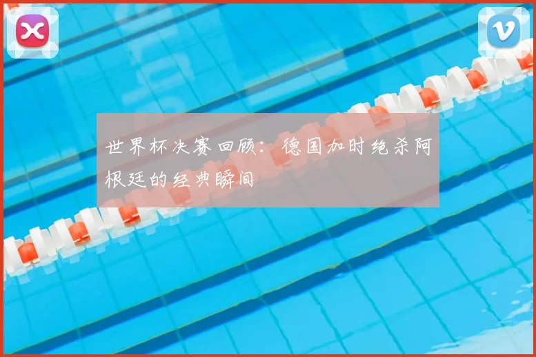 世界杯决赛回顾:德国加时绝杀阿根廷的经典瞬间