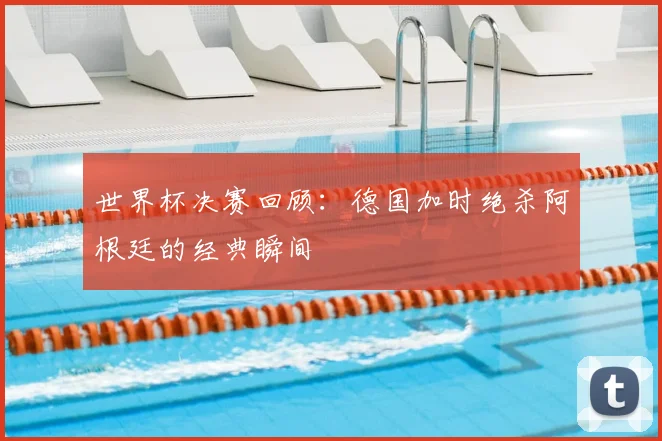 世界杯决赛回顾：德国加时绝杀阿根廷的经典瞬间