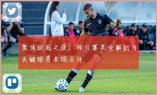 聚焦欧冠之夜：昨日赛果全解析与关键球员表现点评