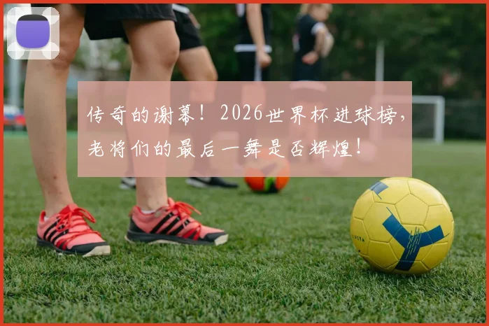 传奇的谢幕！2026世界杯进球榜，老将们的最后一舞是否辉煌！
