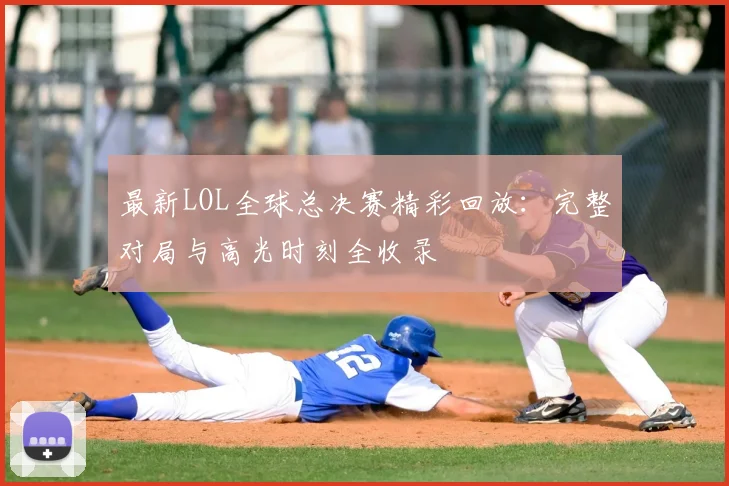 最新LOL全球总决赛精彩回放:完整对局与高光时刻全收录